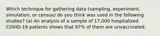 Which technique for gathering data (sampling, experiment, simulation, or census) do you think was used in the following studies? (a) An analysis of a sample of 17,000 hospitalized COVID-19 patients shows that 97% of them are unvaccinated.