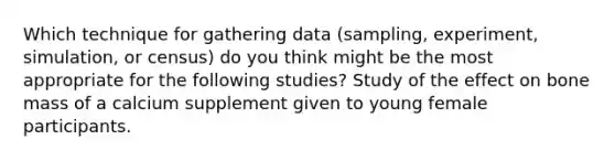 Which technique for gathering data (sampling, experiment, simulation, or census) do you think might be the most appropriate for the following studies? Study of the effect on bone mass of a calcium supplement given to young female participants.