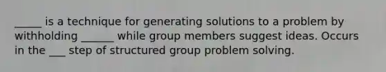 _____ is a technique for generating solutions to a problem by withholding ______ while group members suggest ideas. Occurs in the ___ step of structured group problem solving.