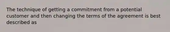 The technique of getting a commitment from a potential customer and then changing the terms of the agreement is best described as