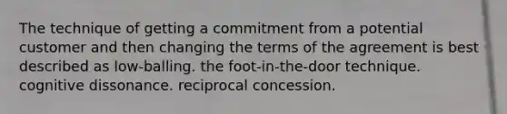 The technique of getting a commitment from a potential customer and then changing the terms of the agreement is best described as low-balling. the foot-in-the-door technique. cognitive dissonance. reciprocal concession.