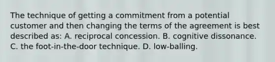 The technique of getting a commitment from a potential customer and then changing the terms of the agreement is best described as: A. reciprocal concession. B. cognitive dissonance. C. the foot-in-the-door technique. D. low-balling.