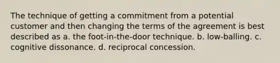 The technique of getting a commitment from a potential customer and then changing the terms of the agreement is best described as a. the foot-in-the-door technique. b. low-balling. c. cognitive dissonance. d. reciprocal concession.