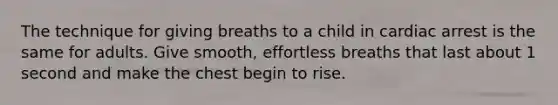 The technique for giving breaths to a child in cardiac arrest is the same for adults. Give smooth, effortless breaths that last about 1 second and make the chest begin to rise.