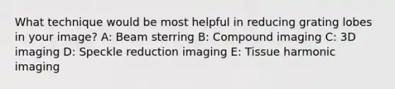 What technique would be most helpful in reducing grating lobes in your image? A: Beam sterring B: Compound imaging C: 3D imaging D: Speckle reduction imaging E: Tissue harmonic imaging