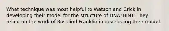 What technique was most helpful to Watson and Crick in developing their model for the structure of DNA?HINT: They relied on the work of Rosalind Franklin in developing their model.