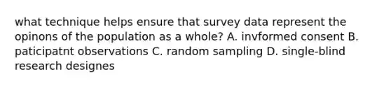 what technique helps ensure that survey data represent the opinons of the population as a whole? A. invformed consent B. paticipatnt observations C. random sampling D. single-blind research designes