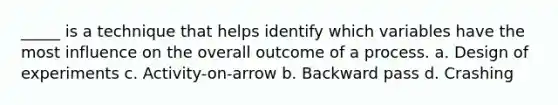 _____ is a technique that helps identify which variables have the most influence on the overall outcome of a process. a. Design of experiments c. Activity-on-arrow b. Backward pass d. Crashing