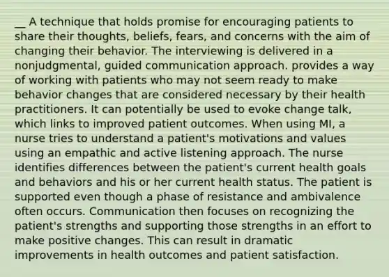 __ A technique that holds promise for encouraging patients to share their thoughts, beliefs, fears, and concerns with the aim of changing their behavior. The interviewing is delivered in a nonjudgmental, guided communication approach. provides a way of working with patients who may not seem ready to make behavior changes that are considered necessary by their health practitioners. It can potentially be used to evoke change talk, which links to improved patient outcomes. When using MI, a nurse tries to understand a patient's motivations and values using an empathic and active listening approach. The nurse identifies differences between the patient's current health goals and behaviors and his or her current health status. The patient is supported even though a phase of resistance and ambivalence often occurs. Communication then focuses on recognizing the patient's strengths and supporting those strengths in an effort to make positive changes. This can result in dramatic improvements in health outcomes and patient satisfaction.