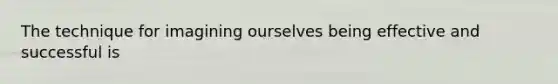 The technique for imagining ourselves being effective and successful is