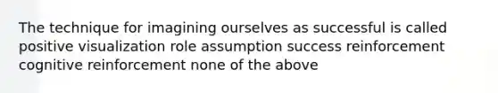 The technique for imagining ourselves as successful is called positive visualization role assumption success reinforcement cognitive reinforcement none of the above