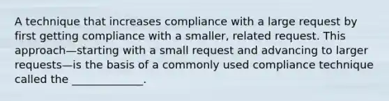 A technique that increases compliance with a large request by first getting compliance with a smaller, related request. This approach—starting with a small request and advancing to larger requests—is the basis of a commonly used compliance technique called the _____________.