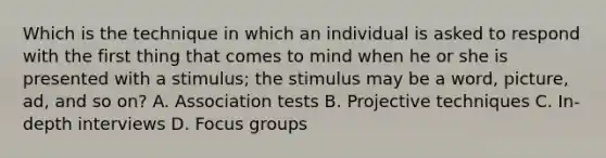 Which is the technique in which an individual is asked to respond with the first thing that comes to mind when he or she is presented with a stimulus; the stimulus may be a word, picture, ad, and so on? A. Association tests B. Projective techniques C. In-depth interviews D. Focus groups