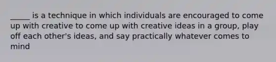 _____ is a technique in which individuals are encouraged to come up with creative to come up with creative ideas in a group, play off each other's ideas, and say practically whatever comes to mind