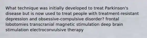 What technique was initially developed to treat Parkinson's disease but is now used to treat people with treatment-resistant depression and obsessive-compulsive disorder? frontal lobotomies transcranial magnetic stimulation deep brain stimulation electroconvulsive therapy