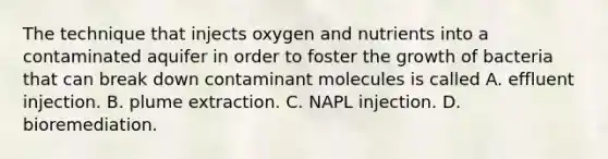 The technique that injects oxygen and nutrients into a contaminated aquifer in order to foster the growth of bacteria that can break down contaminant molecules is called A. effluent injection. B. plume extraction. C. NAPL injection. D. bioremediation.