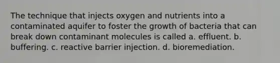 The technique that injects oxygen and nutrients into a contaminated aquifer to foster the growth of bacteria that can break down contaminant molecules is called a. effluent. b. buffering. c. reactive barrier injection. d. bioremediation.