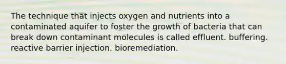 The technique that injects oxygen and nutrients into a contaminated aquifer to foster the growth of bacteria that can break down contaminant molecules is called effluent. buffering. reactive barrier injection. bioremediation.