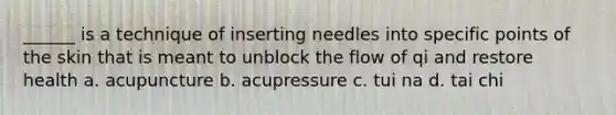 ______ is a technique of inserting needles into specific points of the skin that is meant to unblock the flow of qi and restore health a. acupuncture b. acupressure c. tui na d. tai chi