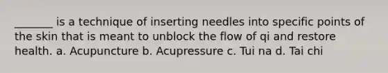 ​_______ is a technique of inserting needles into specific points of the skin that is meant to unblock the flow of qi and restore health. a. Acupuncture ​b. Acupressure c. Tui na​ ​d. Tai chi