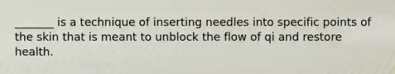 _______ is a technique of inserting needles into specific points of the skin that is meant to unblock the flow of qi and restore health.