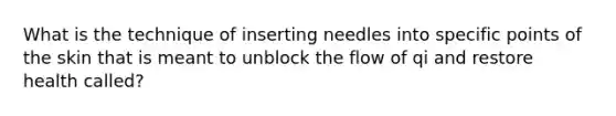 What is the technique of inserting needles into specific points of the skin that is meant to unblock the flow of qi and restore health called?