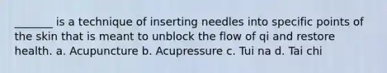 _______ is a technique of inserting needles into specific points of the skin that is meant to unblock the flow of qi and restore health. a. Acupuncture ​b. Acupressure c. Tui na​ d. ​Tai chi