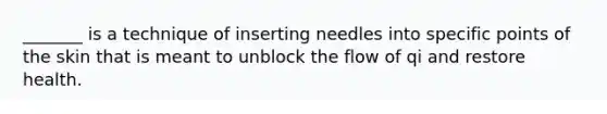 ​_______ is a technique of inserting needles into specific points of the skin that is meant to unblock the flow of qi and restore health.