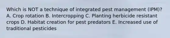 Which is NOT a technique of integrated pest management (IPM)? A. Crop rotation B. Intercropping C. Planting herbicide resistant crops D. Habitat creation for pest predators E. Increased use of traditional pesticides