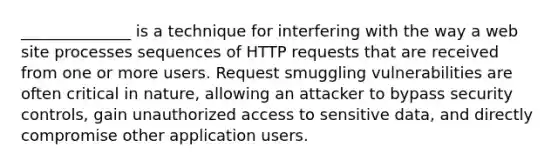 ______________ is a technique for interfering with the way a web site processes sequences of HTTP requests that are received from one or more users. Request smuggling vulnerabilities are often critical in nature, allowing an attacker to bypass security controls, gain unauthorized access to sensitive data, and directly compromise other application users.