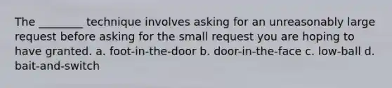 The ________ technique involves asking for an unreasonably large request before asking for the small request you are hoping to have granted. a. foot-in-the-door b. door-in-the-face c. low-ball d. bait-and-switch