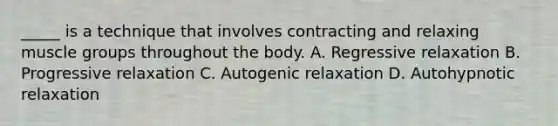 _____ is a technique that involves contracting and relaxing muscle groups throughout the body. A. Regressive relaxation B. Progressive relaxation C. Autogenic relaxation D. Autohypnotic relaxation