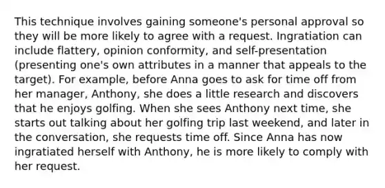 This technique involves gaining someone's personal approval so they will be more likely to agree with a request. Ingratiation can include flattery, opinion conformity, and self-presentation (presenting one's own attributes in a manner that appeals to the target). For example, before Anna goes to ask for time off from her manager, Anthony, she does a little research and discovers that he enjoys golfing. When she sees Anthony next time, she starts out talking about her golfing trip last weekend, and later in the conversation, she requests time off. Since Anna has now ingratiated herself with Anthony, he is more likely to comply with her request.