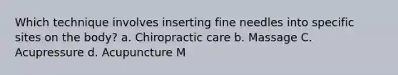 Which technique involves inserting fine needles into specific sites on the body? a. Chiropractic care b. Massage C. Acupressure d. Acupuncture M