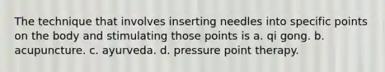 The technique that involves inserting needles into specific points on the body and stimulating those points is ​a. qi gong. b. ​acupuncture. ​c. ayurveda. ​d. pressure point therapy.