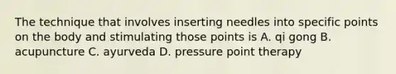 The technique that involves inserting needles into specific points on the body and stimulating those points is A. qi gong B. acupuncture C. ayurveda D. pressure point therapy