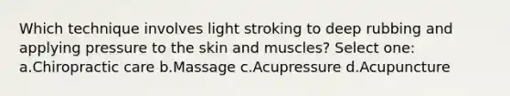 Which technique involves light stroking to deep rubbing and applying pressure to the skin and muscles? Select one: a.Chiropractic care b.Massage c.Acupressure d.Acupuncture