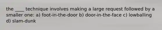 the ____ technique involves making a large request followed by a smaller one: a) foot-in-the-door b) door-in-the-face c) lowballing d) slam-dunk