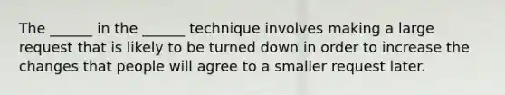 The ______ in the ______ technique involves making a large request that is likely to be turned down in order to increase the changes that people will agree to a smaller request later.