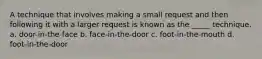 A technique that involves making a small request and then following it with a larger request is known as the _____ technique. a. door-in-the-face b. face-in-the-door c. foot-in-the-mouth d. foot-in-the-door