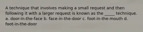 A technique that involves making a small request and then following it with a larger request is known as the _____ technique. a. door-in-the-face b. face-in-the-door c. foot-in-the-mouth d. foot-in-the-door