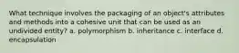 What technique involves the packaging of an object's attributes and methods into a cohesive unit that can be used as an undivided entity? a. polymorphism b. inheritance c. interface d. encapsulation