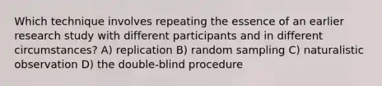 Which technique involves repeating the essence of an earlier research study with different participants and in different circumstances? A) replication B) random sampling C) naturalistic observation D) the double-blind procedure