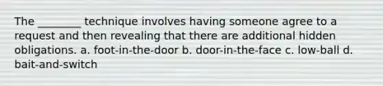 The ________ technique involves having someone agree to a request and then revealing that there are additional hidden obligations. a. foot-in-the-door b. door-in-the-face c. low-ball d. bait-and-switch