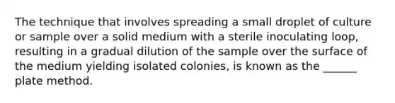 The technique that involves spreading a small droplet of culture or sample over a solid medium with a sterile inoculating loop, resulting in a gradual dilution of the sample over the surface of the medium yielding isolated colonies, is known as the ______ plate method.