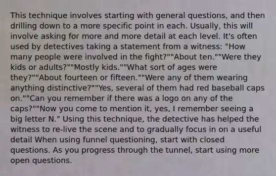 This technique involves starting with general questions, and then drilling down to a more specific point in each. Usually, this will involve asking for more and more detail at each level. It's often used by detectives taking a statement from a witness: "How many people were involved in the fight?""About ten.""Were they kids or adults?""Mostly kids.""What sort of ages were they?""About fourteen or fifteen.""Were any of them wearing anything distinctive?""Yes, several of them had red baseball caps on.""Can you remember if there was a logo on any of the caps?""Now you come to mention it, yes, I remember seeing a big letter N." Using this technique, the detective has helped the witness to re-live the scene and to gradually focus in on a useful detail When using funnel questioning, start with closed questions. As you progress through the tunnel, start using more open questions.