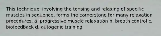 This technique, involving the tensing and relaxing of specific muscles in sequence, forms the cornerstone for many relaxation procedures. a. progressive muscle relaxation b. breath control c. biofeedback d. autogenic training