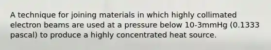 A technique for joining materials in which highly collimated electron beams are used at a pressure below 10-3mmHg (0.1333 pascal) to produce a highly concentrated heat source.