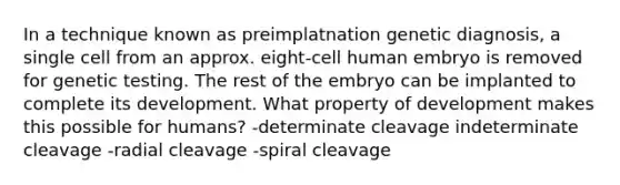 In a technique known as preimplatnation genetic diagnosis, a single cell from an approx. eight-cell human embryo is removed for genetic testing. The rest of the embryo can be implanted to complete its development. What property of development makes this possible for humans? -determinate cleavage indeterminate cleavage -radial cleavage -spiral cleavage