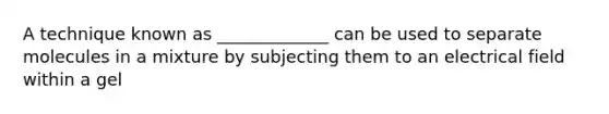 A technique known as _____________ can be used to separate molecules in a mixture by subjecting them to an electrical field within a gel